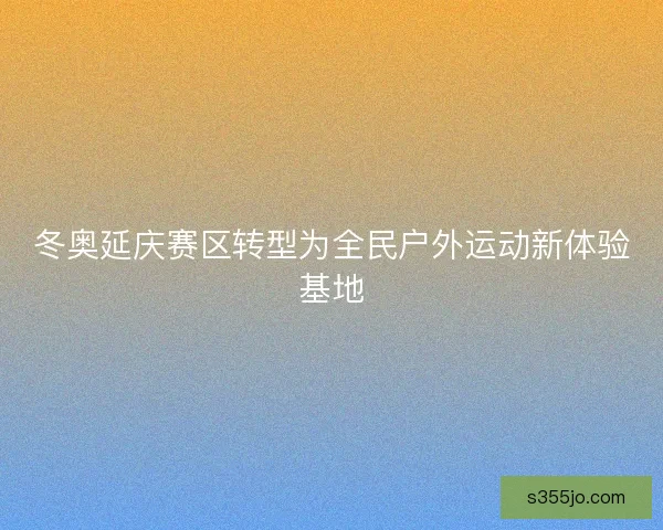 冬奥延庆赛区转型为全民户外运动新体验基地
