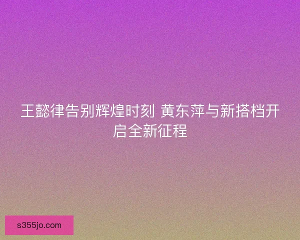 王懿律告别辉煌时刻 黄东萍与新搭档开启全新征程