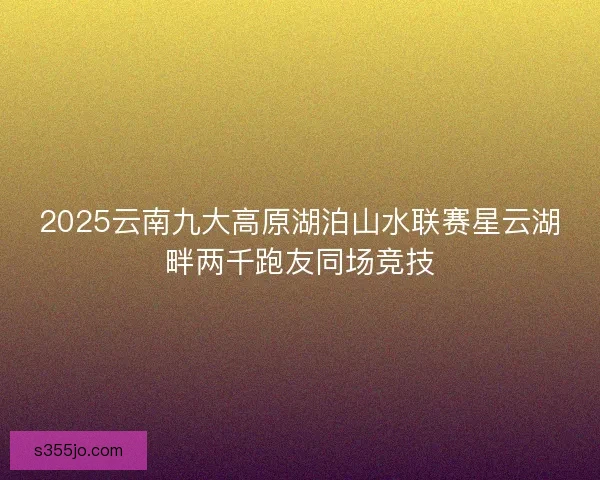 2025云南九大高原湖泊山水联赛星云湖畔两千跑友同场竞技