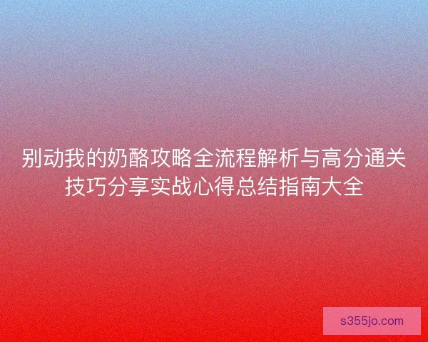 别动我的奶酪攻略全流程解析与高分通关技巧分享实战心得总结指南大全