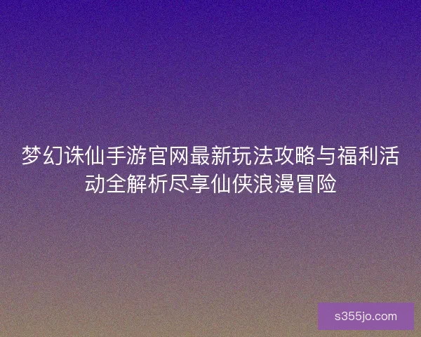 梦幻诛仙手游官网最新玩法攻略与福利活动全解析尽享仙侠浪漫冒险