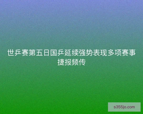 世乒赛第五日国乒延续强势表现多项赛事捷报频传