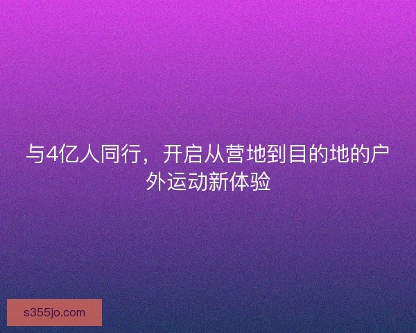 与4亿人同行，开启从营地到目的地的户外运动新体验