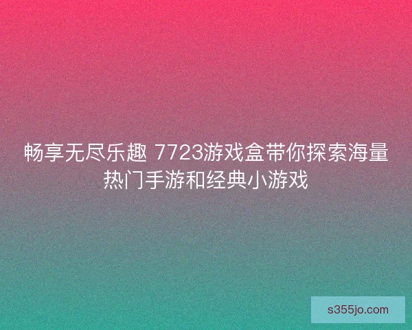 畅享无尽乐趣 7723游戏盒带你探索海量热门手游和经典小游戏