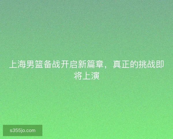 上海男篮备战开启新篇章，真正的挑战即将上演
