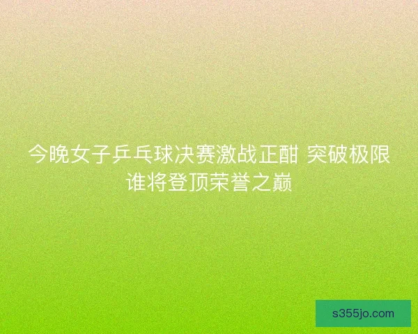 今晚女子乒乓球决赛激战正酣 突破极限谁将登顶荣誉之巅