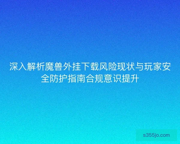 深入解析魔兽外挂下载风险现状与玩家安全防护指南合规意识提升